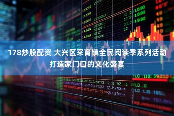 178炒股配资 大兴区采育镇全民阅读季系列活动打造家门口的文化盛宴