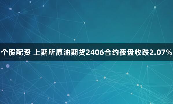个股配资 上期所原油期货2406合约夜盘收跌2.07%