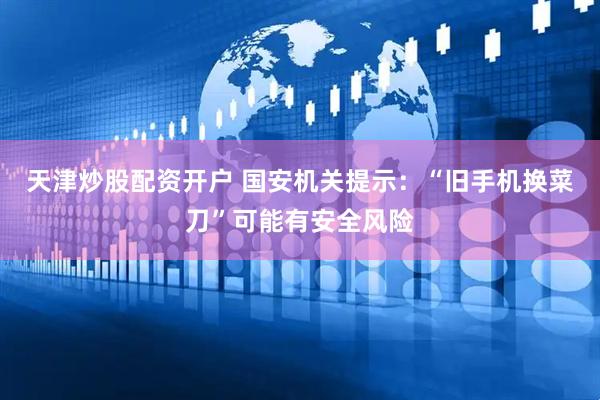 天津炒股配资开户 国安机关提示：“旧手机换菜刀”可能有安全风险