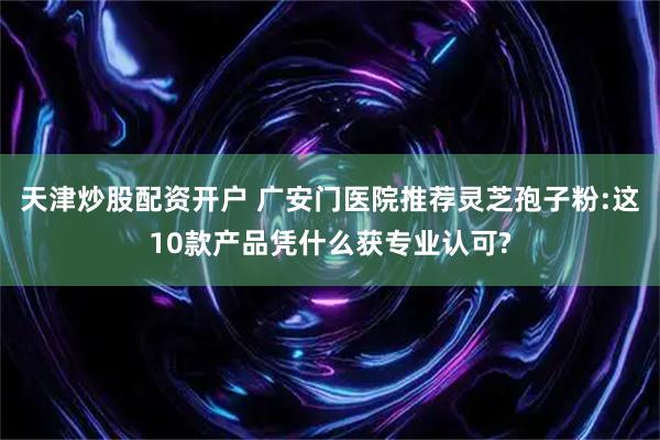 天津炒股配资开户 广安门医院推荐灵芝孢子粉:这10款产品凭什么获专业认可?