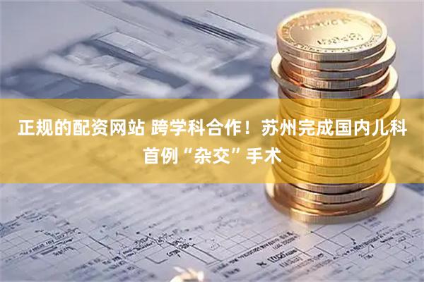 正规的配资网站 跨学科合作！苏州完成国内儿科首例“杂交”手术