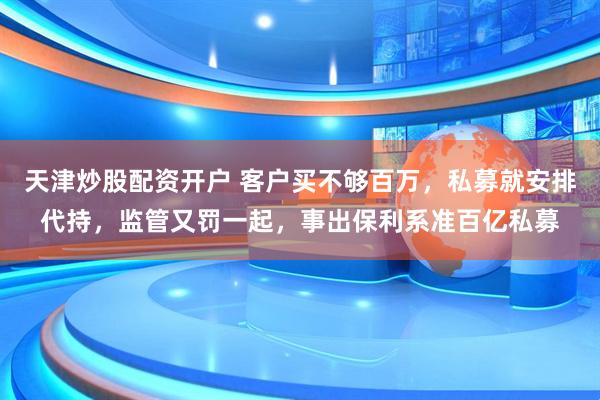 天津炒股配资开户 客户买不够百万，私募就安排代持，监管又罚一起，事出保利系准百亿私募