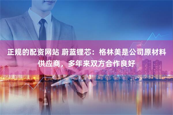 正规的配资网站 蔚蓝锂芯：格林美是公司原材料供应商，多年来双方合作良好
