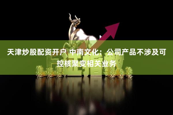 天津炒股配资开户 中南文化：公司产品不涉及可控核聚变相关业务