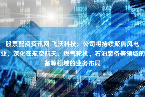 股票配资资讯网 飞沃科技：公司将持续聚焦风电紧固件主业，深化在航空航天、燃气轮机、石油装备等领域的业务布局