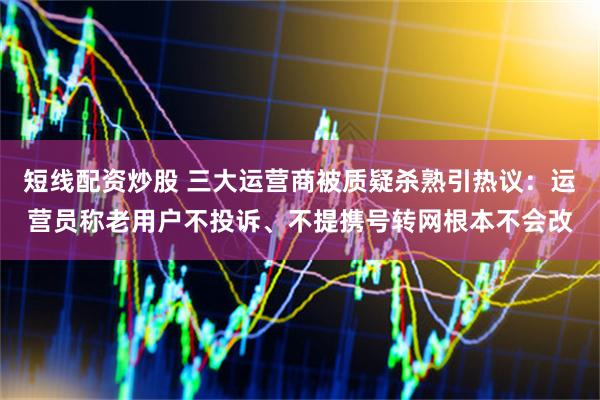 短线配资炒股 三大运营商被质疑杀熟引热议：运营员称老用户不投诉、不提携号转网根本不会改
