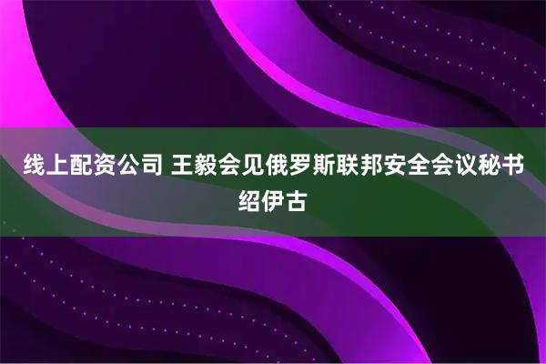 线上配资公司 王毅会见俄罗斯联邦安全会议秘书绍伊古