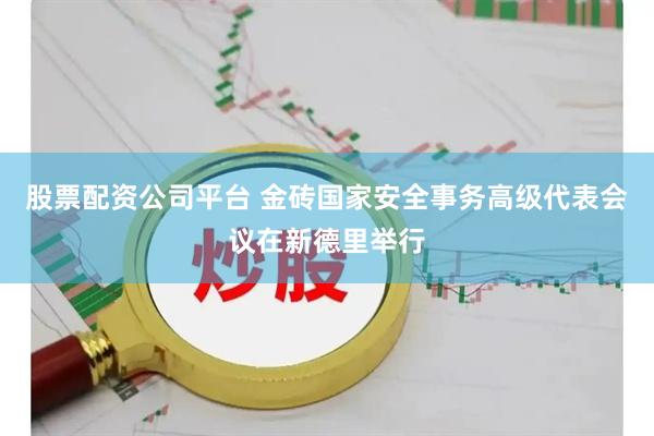股票配资公司平台 金砖国家安全事务高级代表会议在新德里举行