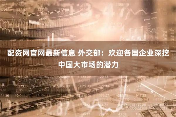 配资网官网最新信息 外交部：欢迎各国企业深挖中国大市场的潜力