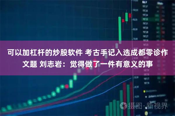 可以加杠杆的炒股软件 考古手记入选成都零诊作文题 刘志岩：觉得做了一件有意义的事
