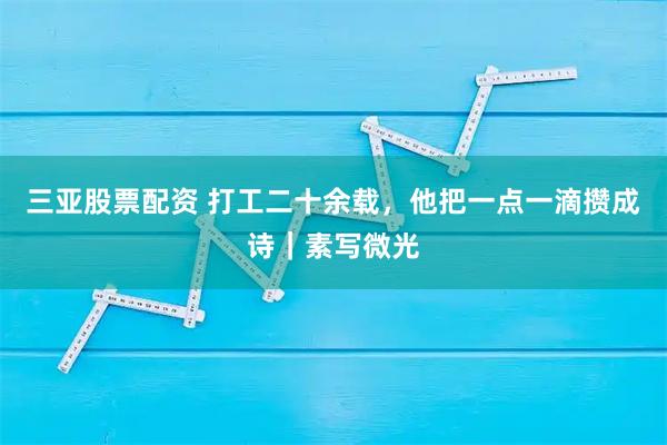 三亚股票配资 打工二十余载，他把一点一滴攒成诗｜素写微光