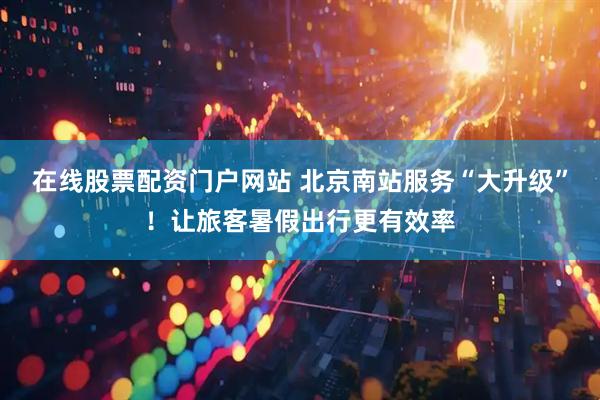 在线股票配资门户网站 北京南站服务“大升级”！让旅客暑假出行更有效率