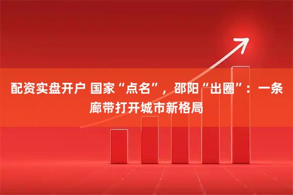 配资实盘开户 国家“点名”，邵阳“出圈”：一条廊带打开城市新格局