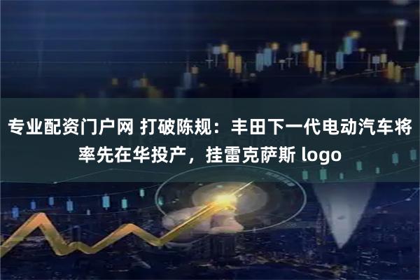 专业配资门户网 打破陈规：丰田下一代电动汽车将率先在华投产，挂雷克萨斯 logo