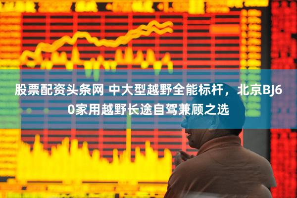 股票配资头条网 中大型越野全能标杆，北京BJ60家用越野长途自驾兼顾之选